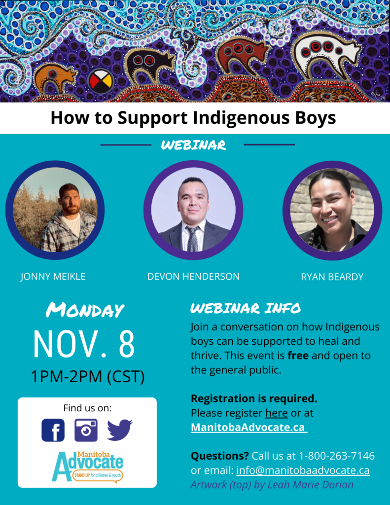 Light blue poster with artwork of four bears walking to the right, with a medicine wheel, at the top of the page. Photos of three panelists in circles in the middle of the page, Jonny Meikle, Devon Henderson, and Ryan Beardy. Text on image reads: How to Support Indigenous Boys - Webinar. Monday Nov. 8, 1 PM-2PM (CST) Find us on Facebook, Instagram, Twitter. Webinar info: Join a conversation on how Indigenous boys can be supported to heal and thrive. This event is free and open to the general public. Registration is required. Please register here or at ManitobaAdvocate.ca. Questions? Call us at 1-800-263-7146 or email: info@manitobaadvocate.ca. Artwork (top) by Leah Marie Dorion.